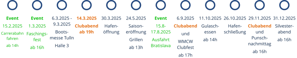 14.3.2025 Clubabend ab 19h 6.3.2025 - 9.3.2025 Boots-messe Tulln Halle 3 Event 15.8-17.8.2025 Ausfahrt Bratislava 30.3.2025 Hafen-öffnung Event 15.2.2025 Carrerabahn fahren ab 14h Event 1.3.2025 Faschings-fest ab 16h 24.5.2025 Saison-eröffnung Grillen ab 13h 6.9.2025 Clubabend und WMCW Clubfest ab 17h 11.10.2025 Gulasch-essen ab 14h 26.10.2025 Hafen-schließung 29.11.2025 Clubabend und Punsch-nachmittag ab 16h 31.12.2025 Silvester-abend ab 16h