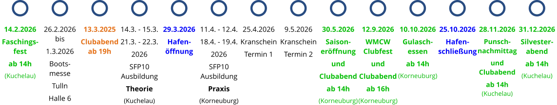 13.3.2025 Clubabend ab 19h 14.3. - 15.3. 21.3. - 22.3. 2026 SFP10 Ausbildung Theorie (Kuchelau) 29.3.2026 Hafen-öffnung 11.4. - 12.4. 18.4. - 19.4. 2026 SFP10 Ausbildung Praxis (Korneuburg) 25.4.2026 Kranschein Termin 1 9.5.2026 Kranschein Termin 2 14.2.2026 Faschings-fest ab 14h (Kuchelau) 26.2.2026 bis 1.3.2026 Boots- messe Tulln Halle 6 30.5.2026 Saison-eröffnung und Clubabend ab 14h (Korneuburg) 12.9.2026 WMCW Clubfest und Clubabend ab 16h (Korneuburg) 10.10.2026 Gulasch-essen ab 14h (Korneuburg) 25.10.2026 Hafen-schließung 28.11.2026 Punsch-nachmittag und Clubabend ab 14h (Kuchelau) 31.12.2026 Silvester-abend ab 14h (Kuchelau)