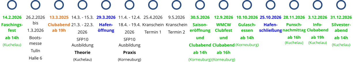 13.3.2025 Clubabend ab 19h 14.3. - 15.3. 21.3. - 22.3. 2026 SFP10 Ausbildung Theorie (Kuchelau) 29.3.2026 Hafen-öffnung 11.4. - 12.4. 18.4. - 19.4. 2026 SFP10 Ausbildung Praxis (Korneuburg) 25.4.2026 Kranschein Termin 1 9.5.2026 Kranschein Termin 2 14.2.2026 Faschings-fest ab 14h (Kuchelau) 26.2.2026 bis 1.3.2026 Boots- messe Tulln Halle 6 30.5.2026 Saison-eröffnung und Clubabend ab 14h (Korneuburg) 12.9.2026 WMCW Clubfest und Clubabend ab 16h (Korneuburg) 10.10.2026 Gulasch-essen ab 14h (Korneuburg) 25.10.2026 Hafen-schließung 28.11.2026 Punsch-nachmittag ab 16h (Kuchelau) 3.12.2026 Info- Clubabend ab 19h (Kuchelau) 31.12.2026 Silvester-abend ab 14h (Kuchelau)